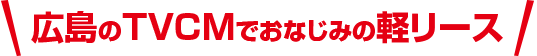 広島のTVCMでおなじみの軽リース