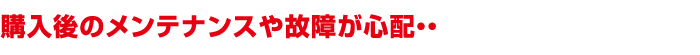購入後のメンテナンスや故障が心配・・